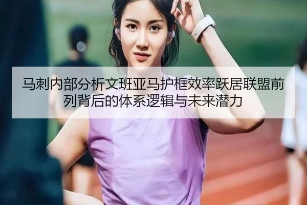 马刺内部分析文班亚马护框效率跃居联盟前列背后的体系逻辑与未来潜力
