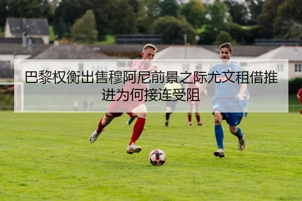 巴黎权衡出售穆阿尼前景之际尤文租借推进为何接连受阻