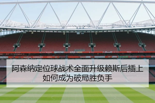 阿森纳定位球战术全面升级赖斯后插上如何成为破局胜负手
